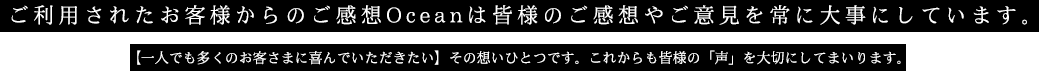 ご利用されたお客様からのご感想Oceanは皆様のご感想やご意見を常に大事にしています。一人でも多くのお客様に喜んでいただきたいその想いひとつです。これからも皆様の声を大切にしてまいります。